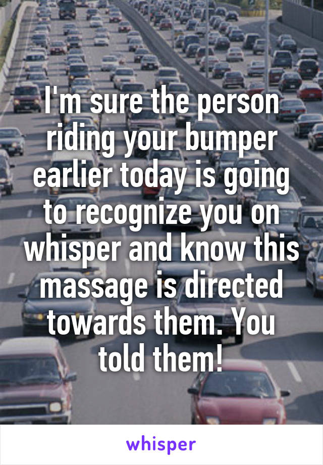 I'm sure the person riding your bumper earlier today is going to recognize you on whisper and know this massage is directed towards them. You told them!