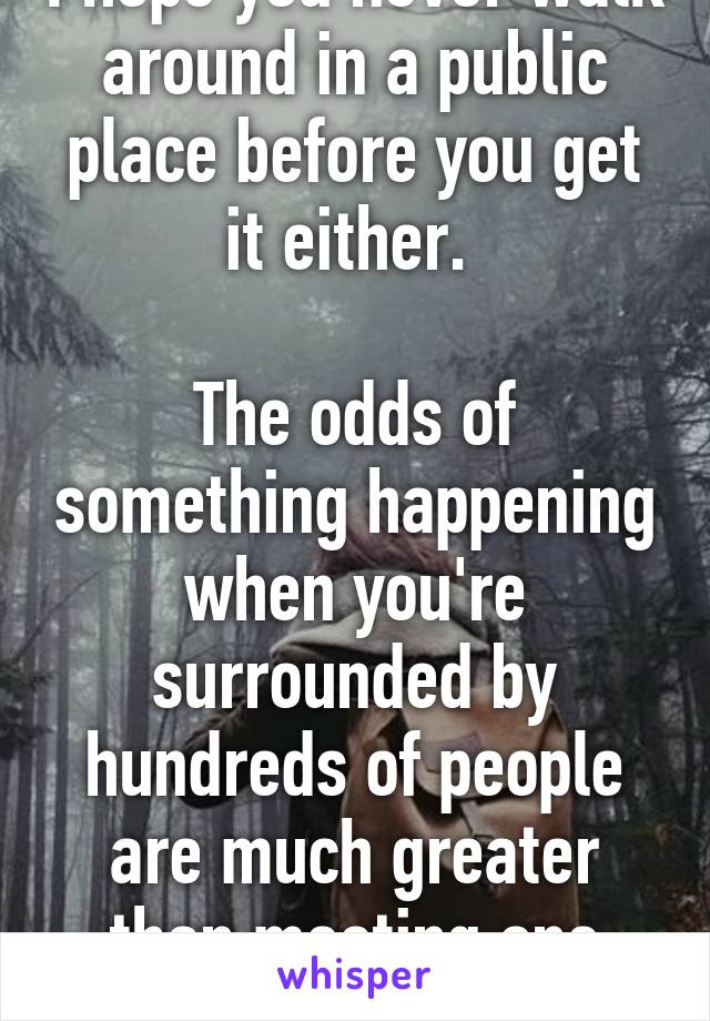 I hope you never walk around in a public place before you get it either. 

The odds of something happening when you're surrounded by hundreds of people are much greater than meeting one person 