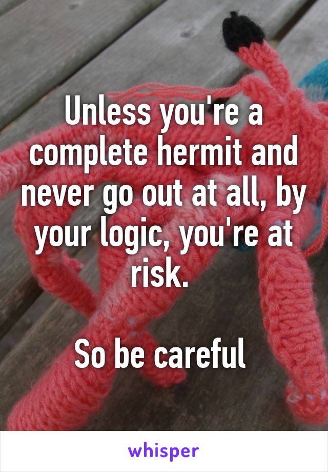 Unless you're a complete hermit and never go out at all, by your logic, you're at risk. 

So be careful 