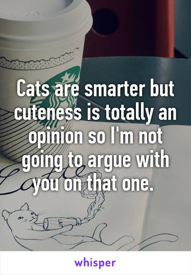 Cats are smarter but cuteness is totally an opinion so I'm not going to argue with you on that one. 