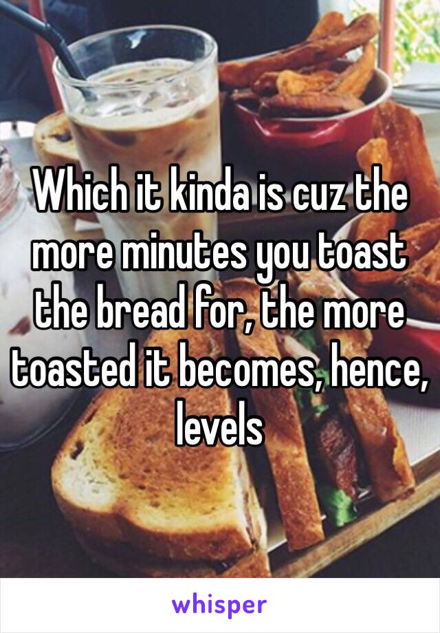 Which it kinda is cuz the more minutes you toast the bread for, the more toasted it becomes, hence, levels