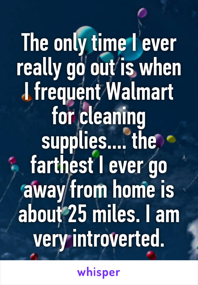 The only time I ever really go out is when I frequent Walmart for cleaning supplies.... the farthest I ever go away from home is about 25 miles. I am very introverted.