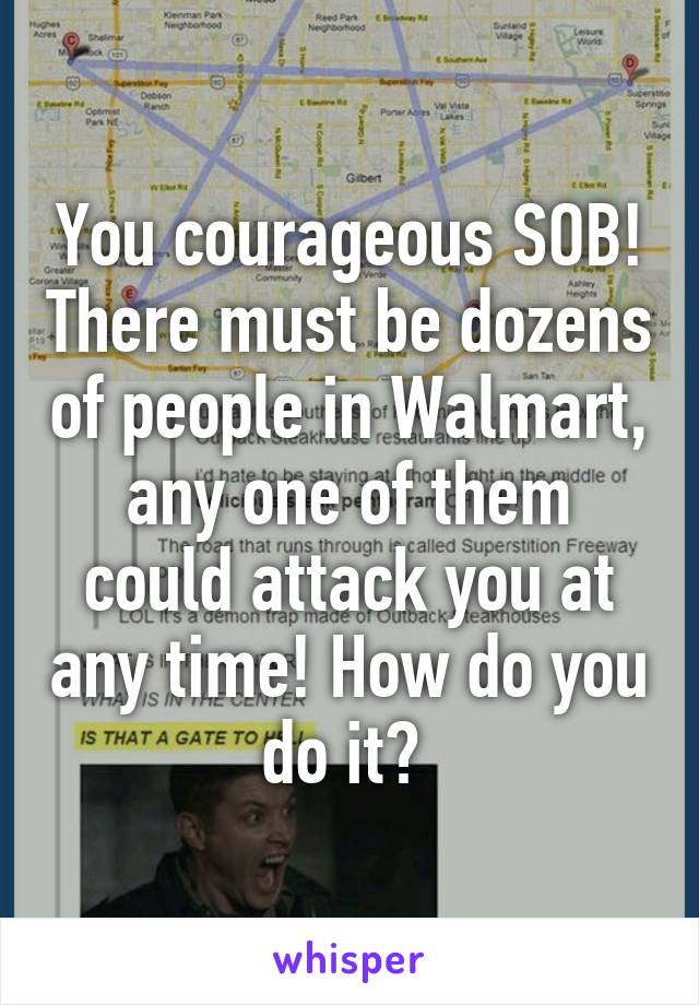 You courageous SOB! There must be dozens of people in Walmart, any one of them could attack you at any time! How do you do it? 