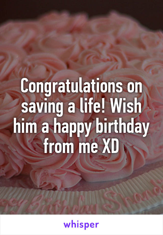 Congratulations on saving a life! Wish him a happy birthday from me XD