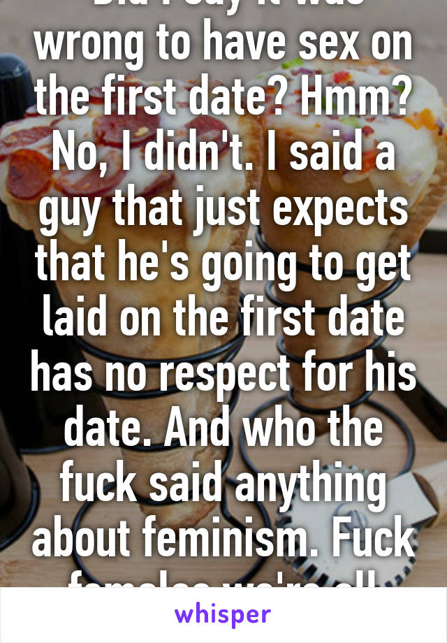  Did I say it was wrong to have sex on the first date? Hmm? No, I didn't. I said a guy that just expects that he's going to get laid on the first date has no respect for his date. And who the fuck said anything about feminism. Fuck females we're all cunts