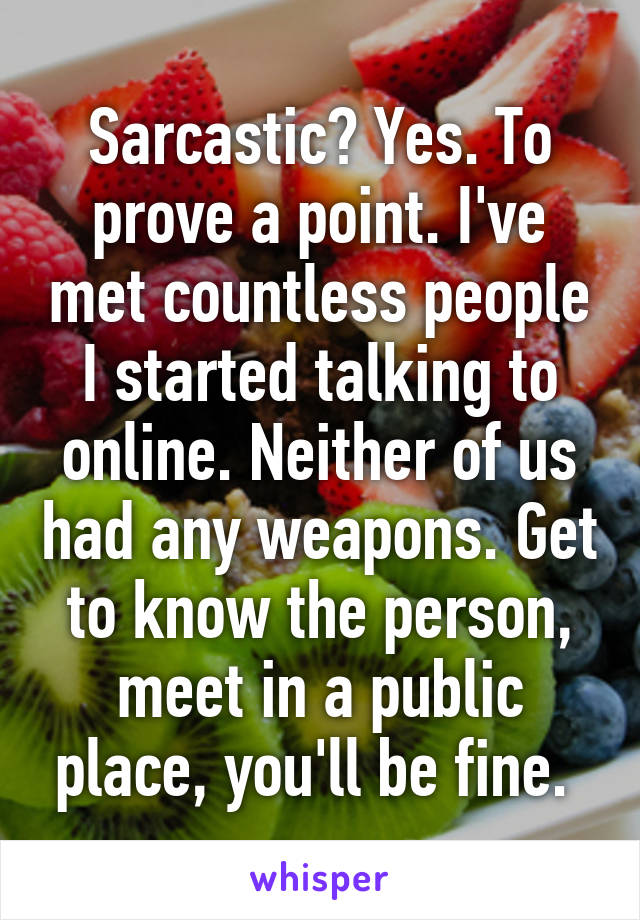 Sarcastic? Yes. To prove a point. I've met countless people I started talking to online. Neither of us had any weapons. Get to know the person, meet in a public place, you'll be fine. 