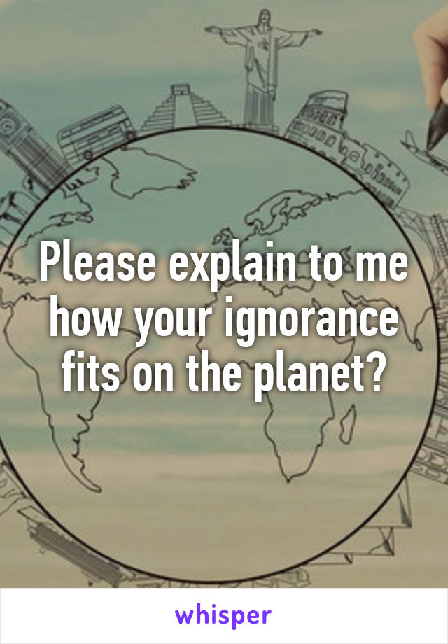 Please explain to me how your ignorance fits on the planet?