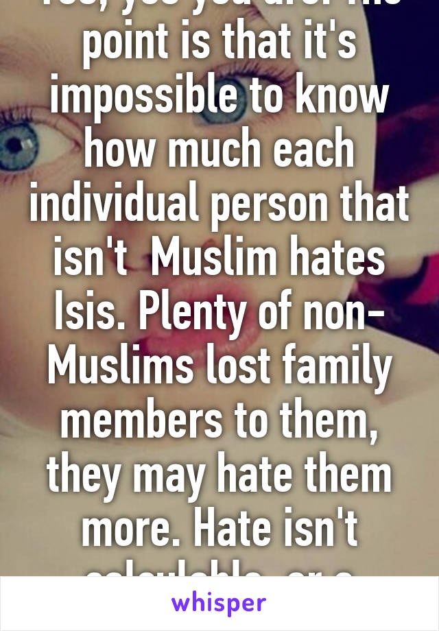 Yes, yes you are. The point is that it's impossible to know how much each individual person that isn't  Muslim hates Isis. Plenty of non- Muslims lost family members to them, they may hate them more. Hate isn't calculable, or a contest