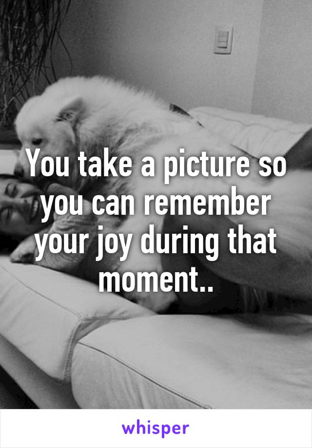 You take a picture so you can remember your joy during that moment..