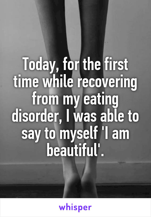 Today, for the first time while recovering from my eating disorder, I was able to say to myself 'I am beautiful'.