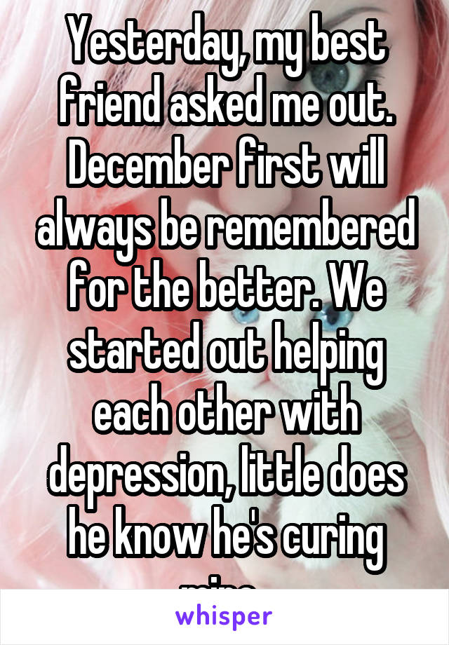 Yesterday, my best friend asked me out. December first will always be remembered for the better. We started out helping each other with depression, little does he know he's curing mine. 
