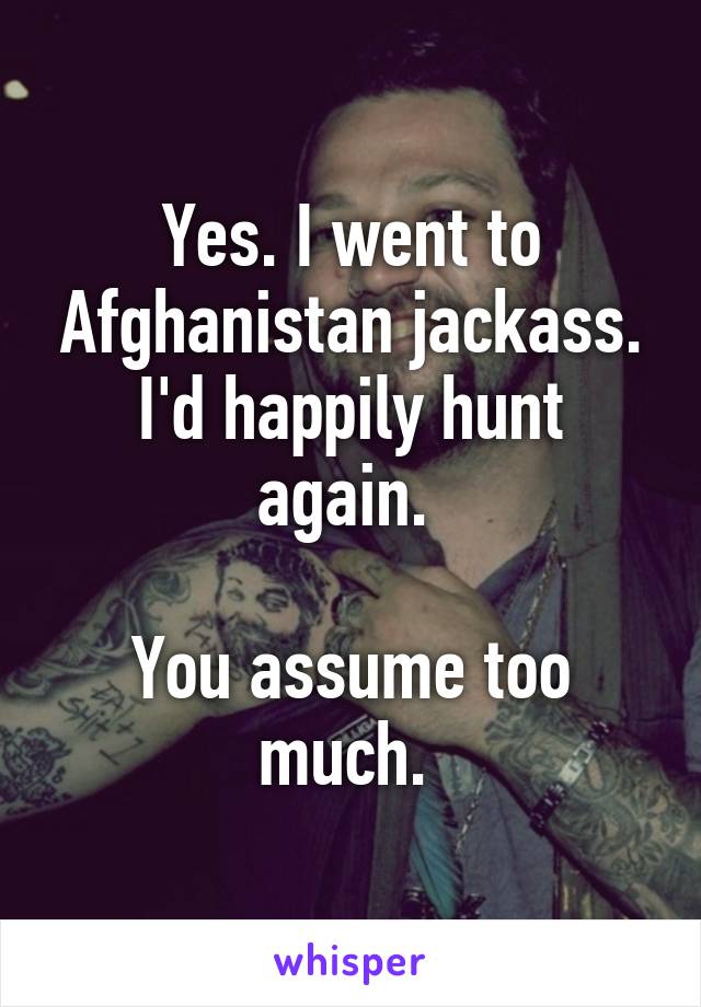 Yes. I went to Afghanistan jackass. I'd happily hunt again. 

You assume too much. 