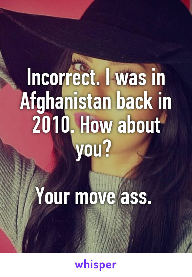 Incorrect. I was in Afghanistan back in 2010. How about you? 

Your move ass. 