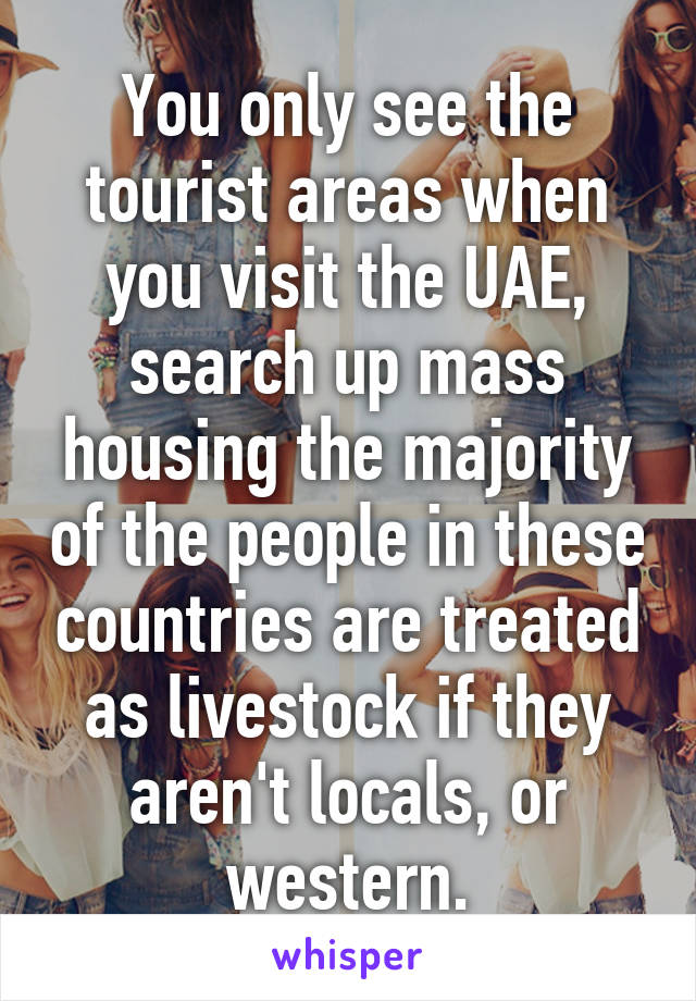 You only see the tourist areas when you visit the UAE, search up mass housing the majority of the people in these countries are treated as livestock if they aren't locals, or western.