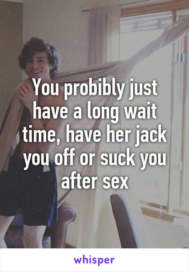 You probibly just have a long wait time, have her jack you off or suck you after sex