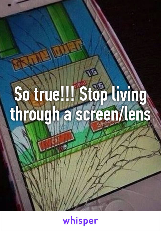 So true!!! Stop living through a screen/lens 