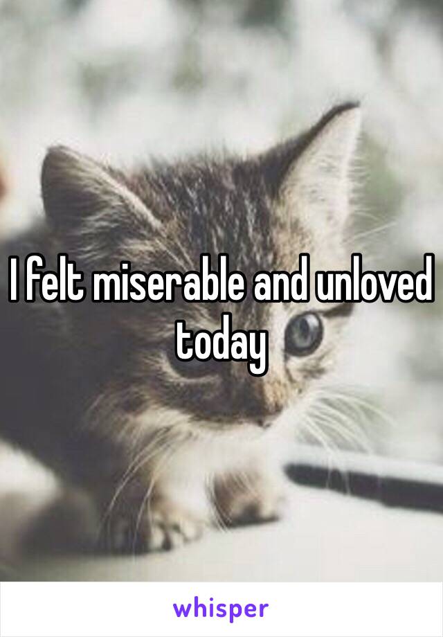 I felt miserable and unloved today