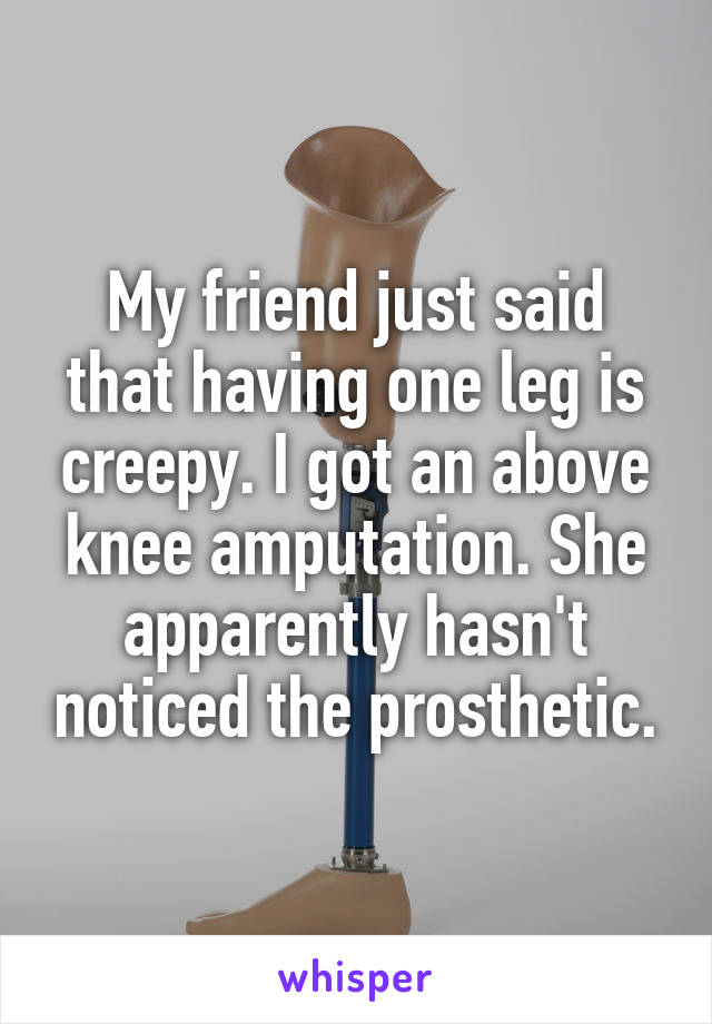 My friend just said that having one leg is creepy. I got an above knee amputation. She apparently hasn't noticed the prosthetic.