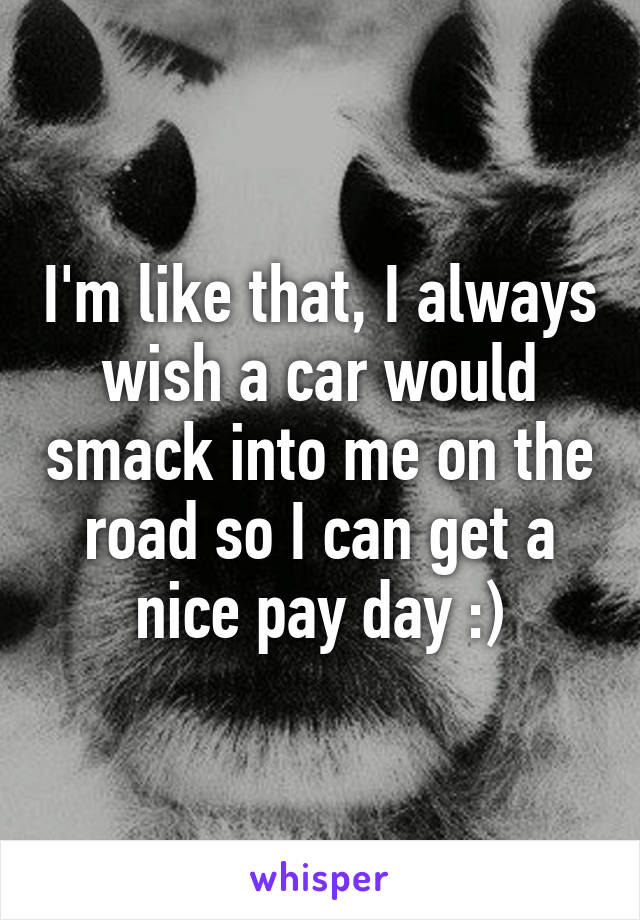 I'm like that, I always wish a car would smack into me on the road so I can get a nice pay day :)