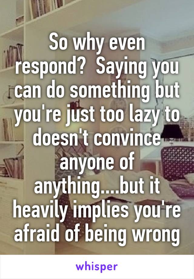 So why even respond?  Saying you can do something but you're just too lazy to doesn't convince anyone of anything....but it heavily implies you're afraid of being wrong