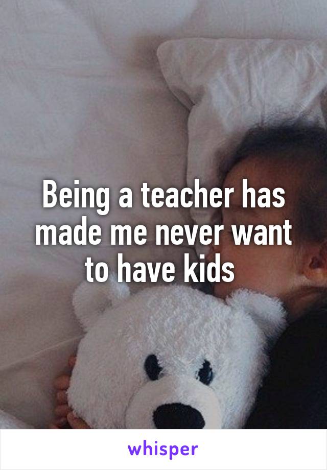 Being a teacher has made me never want to have kids 