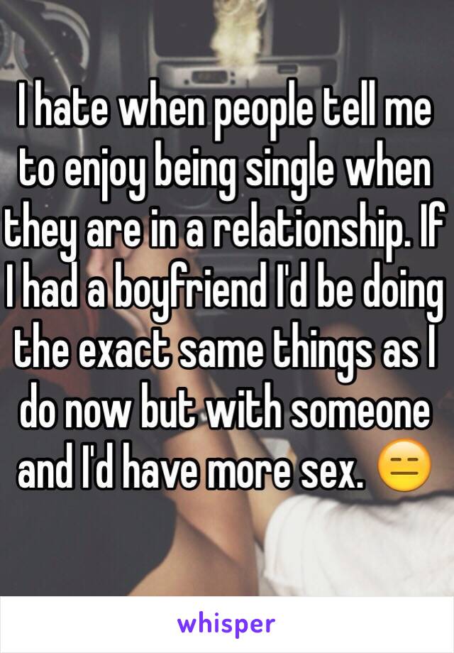 I hate when people tell me to enjoy being single when they are in a relationship. If I had a boyfriend I'd be doing the exact same things as I do now but with someone and I'd have more sex. 😑
