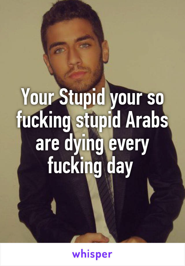 Your Stupid your so fucking stupid Arabs are dying every fucking day 