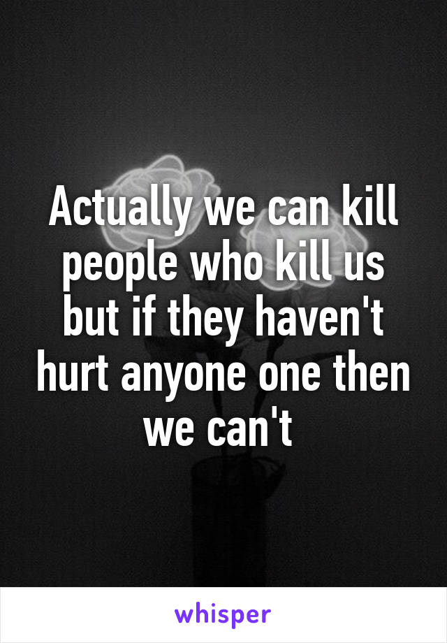 Actually we can kill people who kill us but if they haven't hurt anyone one then we can't 