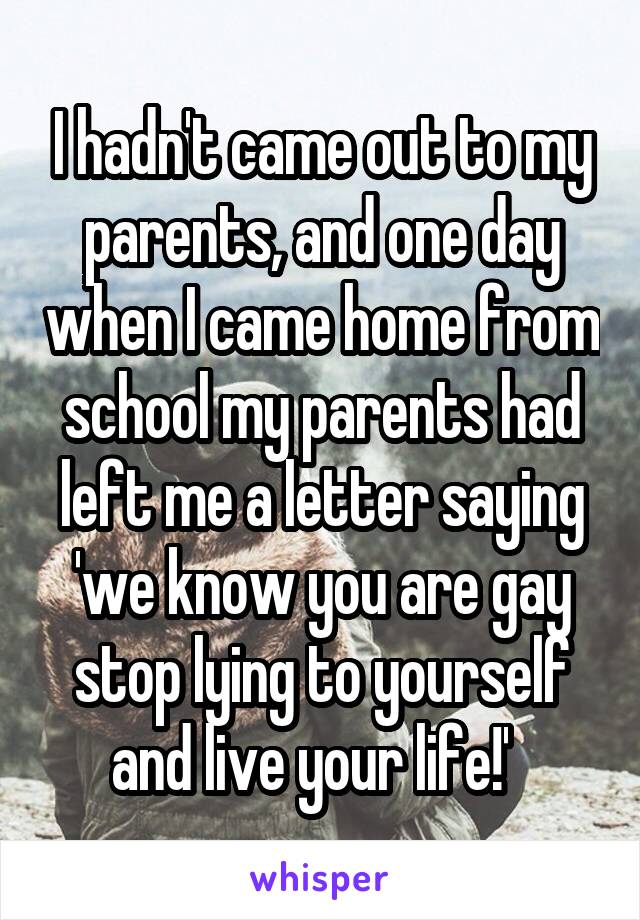 I hadn't came out to my parents, and one day when I came home from school my parents had left me a letter saying 'we know you are gay stop lying to yourself and live your life!'  