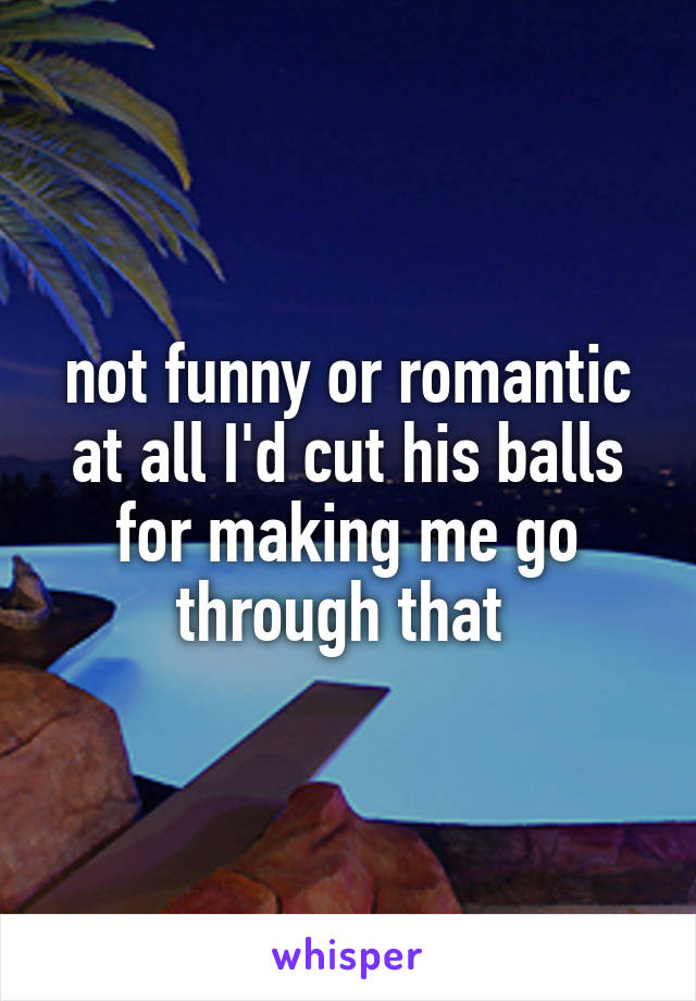 not funny or romantic at all I'd cut his balls for making me go through that 