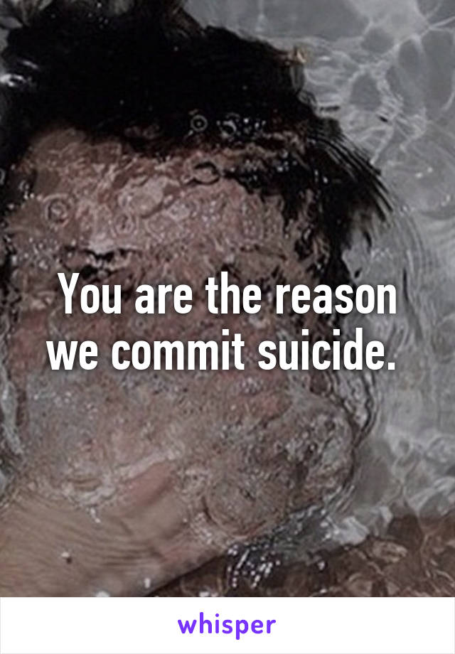 You are the reason we commit suicide. 