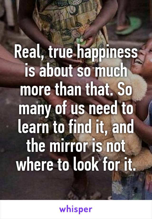 Real, true happiness is about so much more than that. So many of us need to learn to find it, and the mirror is not where to look for it.