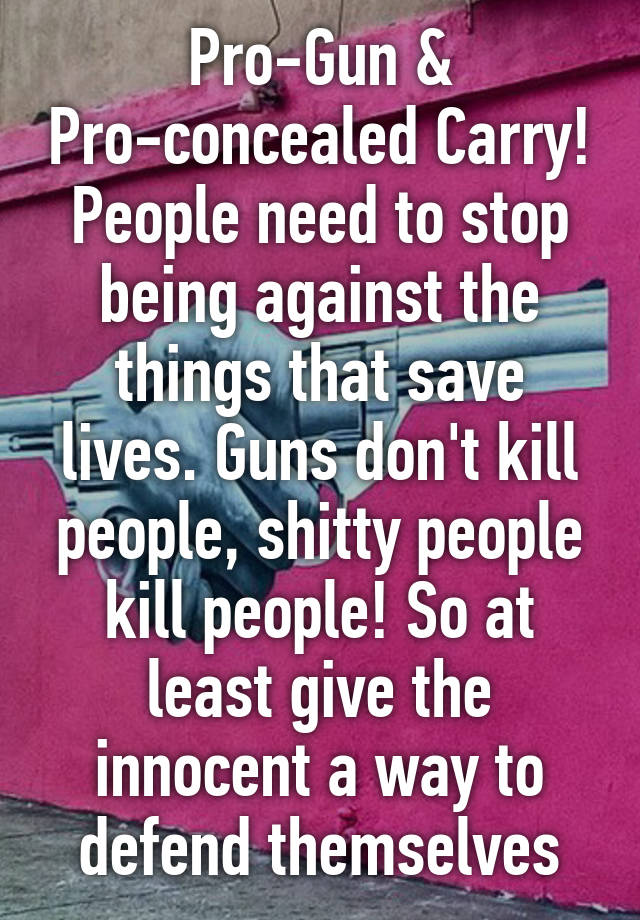 Pro-Gun & Pro-concealed Carry!
People need to stop being against the things that save lives. Guns don't kill people, shitty people kill people! So at least give the innocent a way to defend themselves