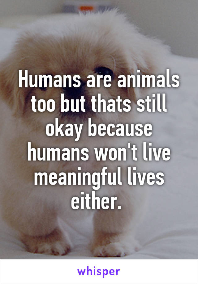 Humans are animals too but thats still okay because humans won't live meaningful lives either. 