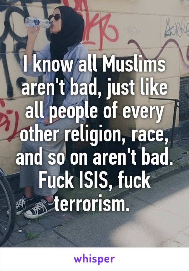 I know all Muslims aren't bad, just like all people of every other religion, race, and so on aren't bad. Fuck ISIS, fuck terrorism. 