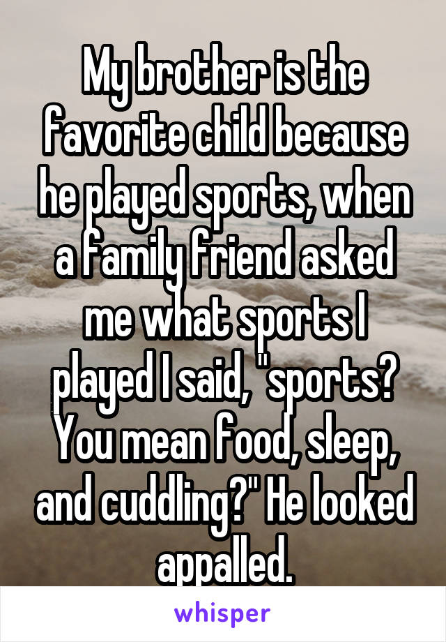 My brother is the favorite child because he played sports, when a family friend asked me what sports I played I said, "sports? You mean food, sleep, and cuddling?" He looked appalled.