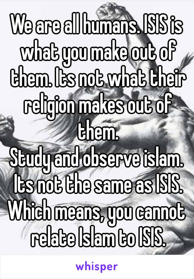 We are all humans. ISIS is what you make out of them. Its not what their religion makes out of them.
Study and observe islam. Its not the same as ISIS.
Which means, you cannot relate Islam to ISIS.