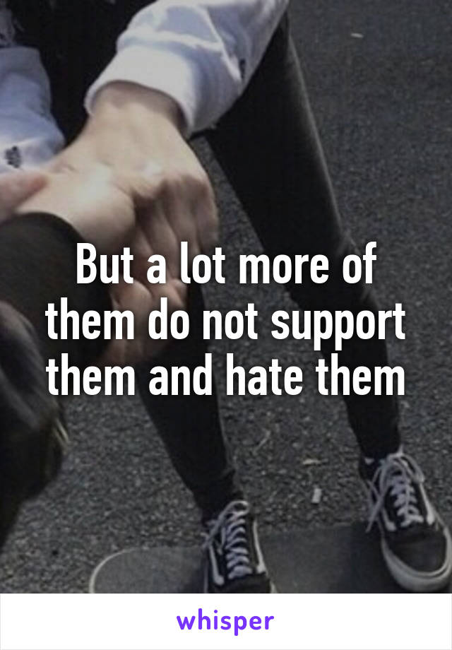 But a lot more of them do not support them and hate them