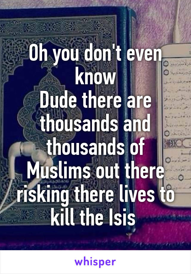 Oh you don't even know
Dude there are thousands and thousands of Muslims out there risking there lives to kill the Isis 