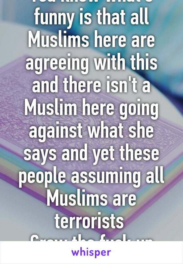 You know what's funny is that all Muslims here are agreeing with this and there isn't a Muslim here going against what she says and yet these people assuming all Muslims are terrorists 
Grow the fuck up people 