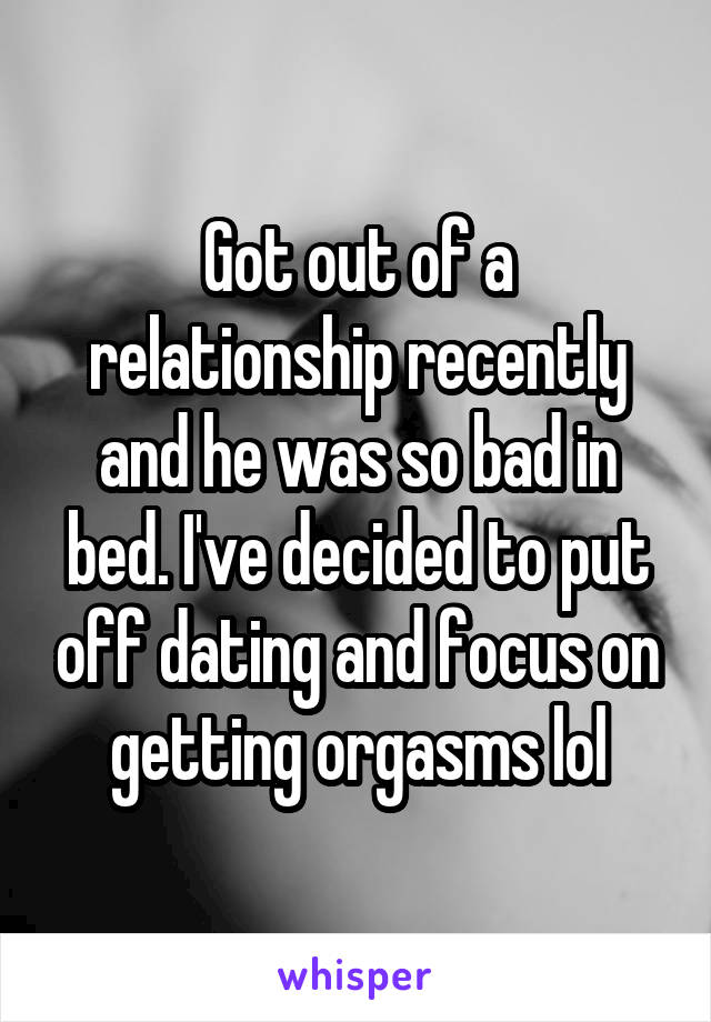 Got out of a relationship recently and he was so bad in bed. I've decided to put off dating and focus on getting orgasms lol