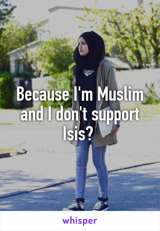 Because I'm Muslim and I don't support Isis? 