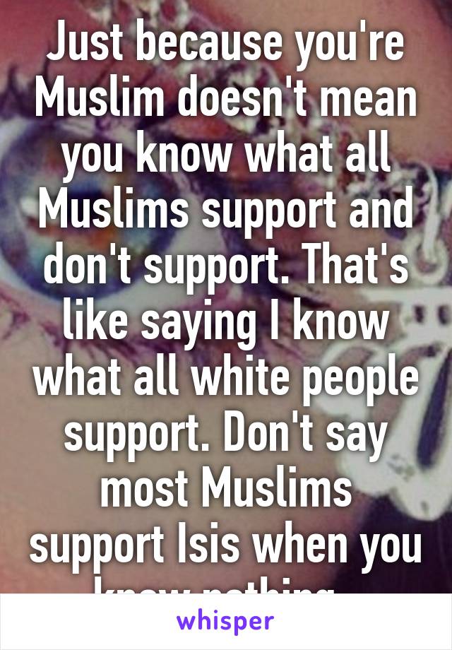 Just because you're Muslim doesn't mean you know what all Muslims support and don't support. That's like saying I know what all white people support. Don't say most Muslims support Isis when you know nothing. 