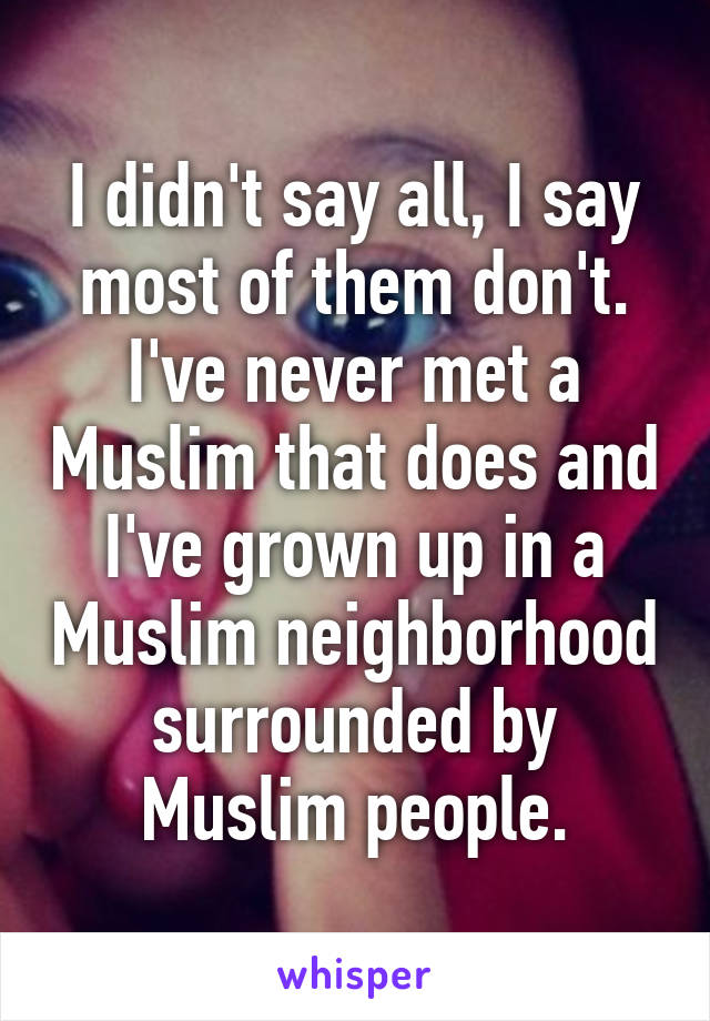 I didn't say all, I say most of them don't. I've never met a Muslim that does and I've grown up in a Muslim neighborhood surrounded by Muslim people.