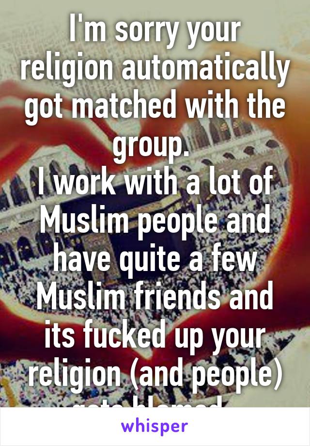 I'm sorry your religion automatically got matched with the group. 
I work with a lot of Muslim people and have quite a few Muslim friends and its fucked up your religion (and people) gets blamed. 