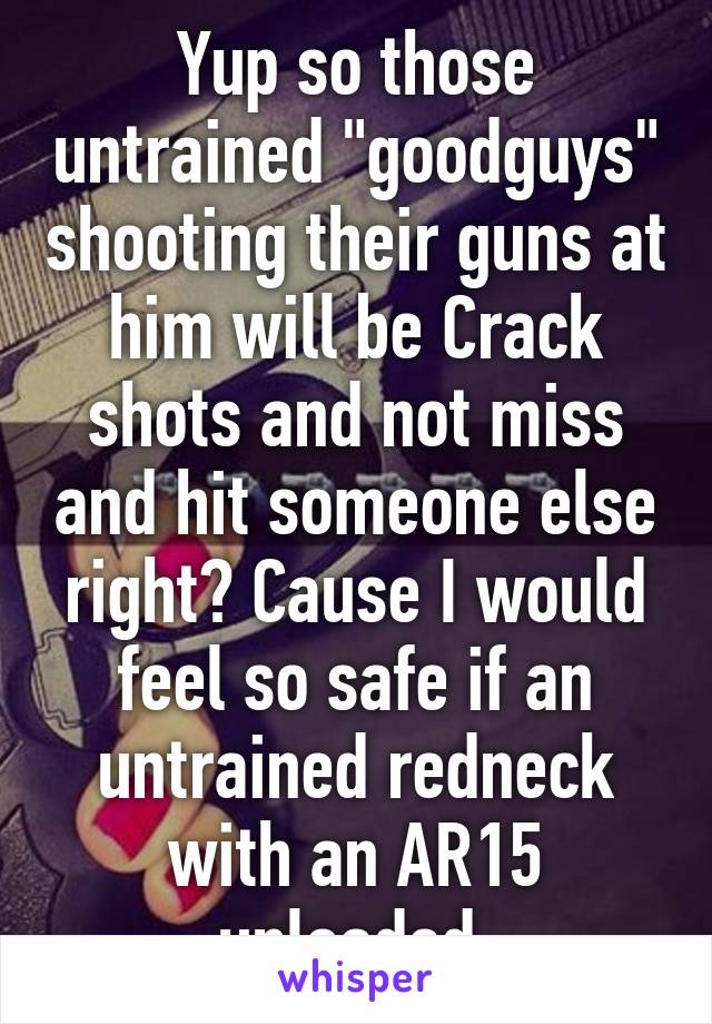 Yup so those untrained "goodguys" shooting their guns at him will be Crack shots and not miss and hit someone else right? Cause I would feel so safe if an untrained redneck with an AR15 unloaded 