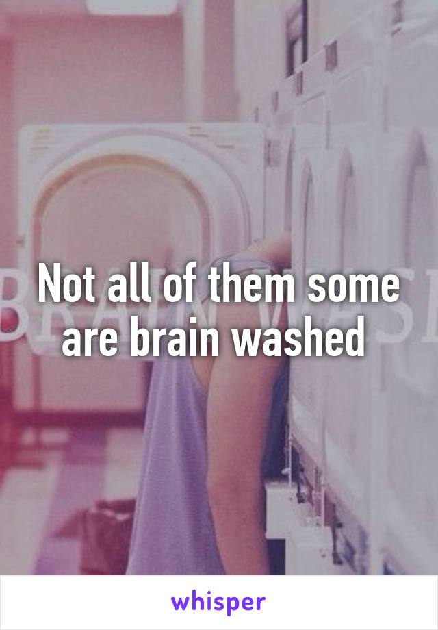 Not all of them some are brain washed 