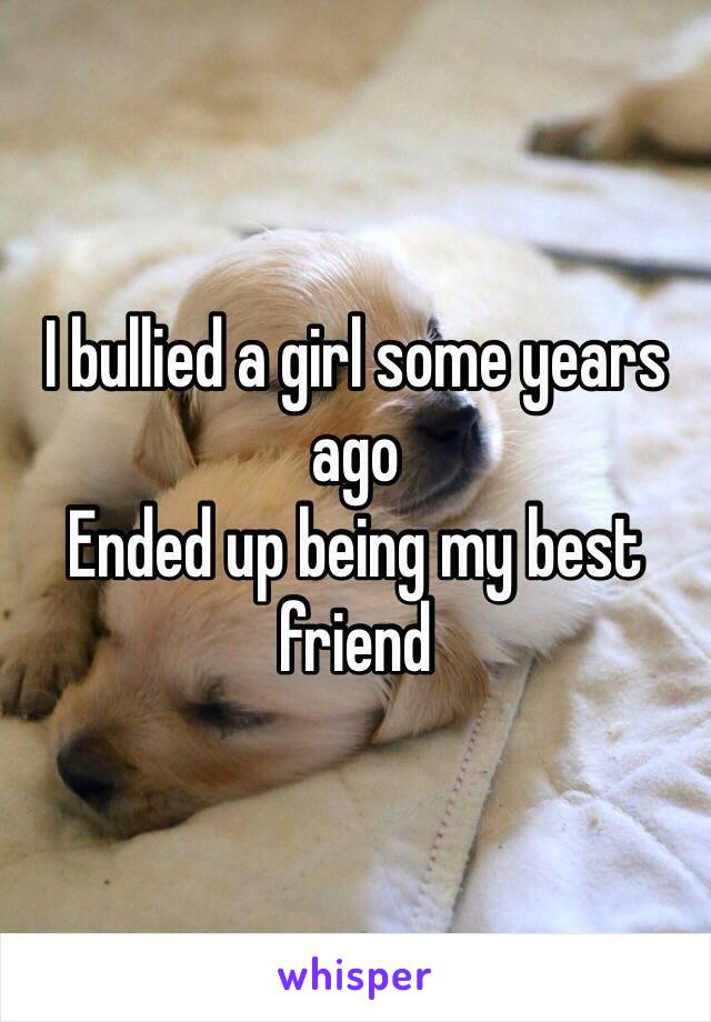 I bullied a girl some years ago
Ended up being my best friend