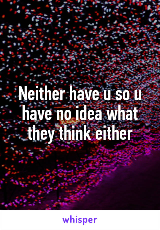 Neither have u so u have no idea what they think either