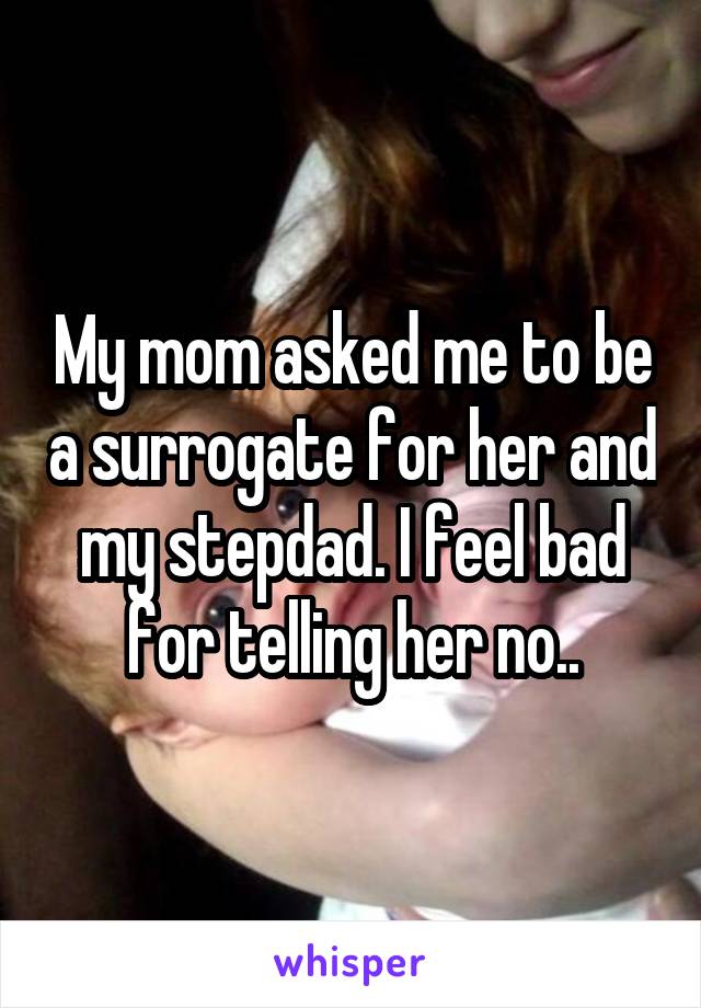 My mom asked me to be a surrogate for her and my stepdad. I feel bad for telling her no..